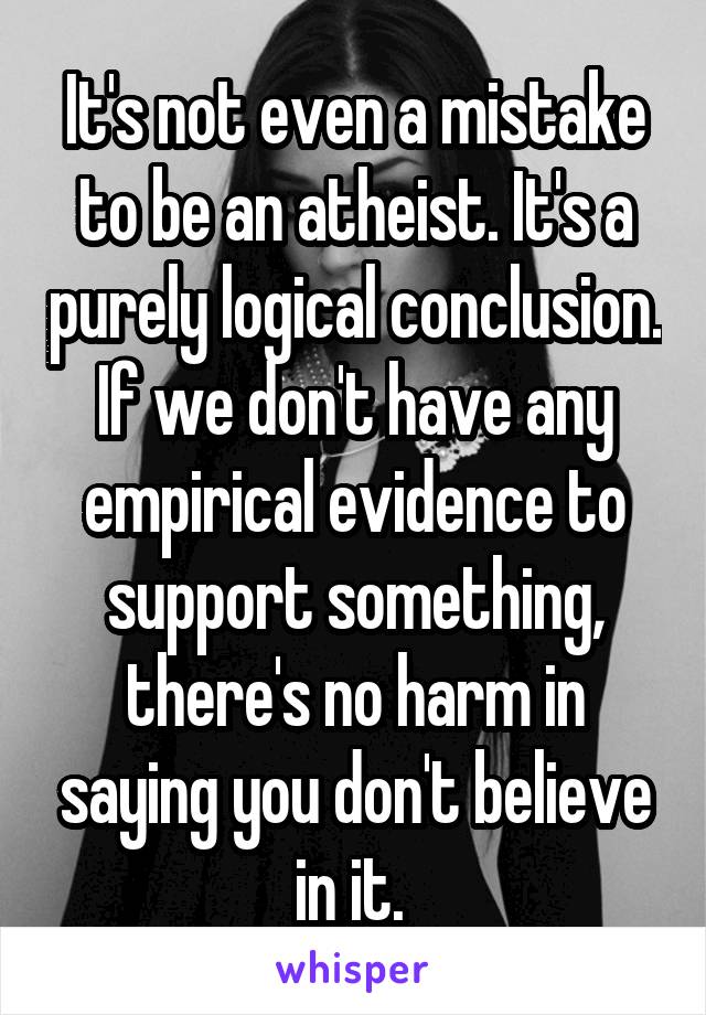 It's not even a mistake to be an atheist. It's a purely logical conclusion. If we don't have any empirical evidence to support something, there's no harm in saying you don't believe in it. 