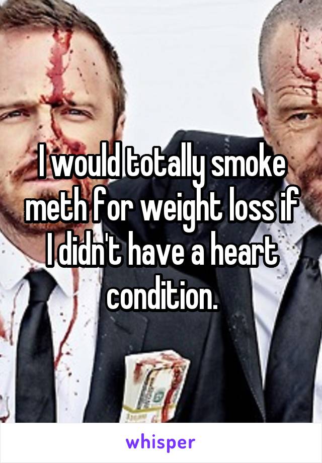 I would totally smoke meth for weight loss if I didn't have a heart condition.