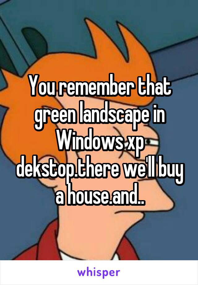 You remember that green landscape in Windows xp dekstop.there we'll buy a house.and..