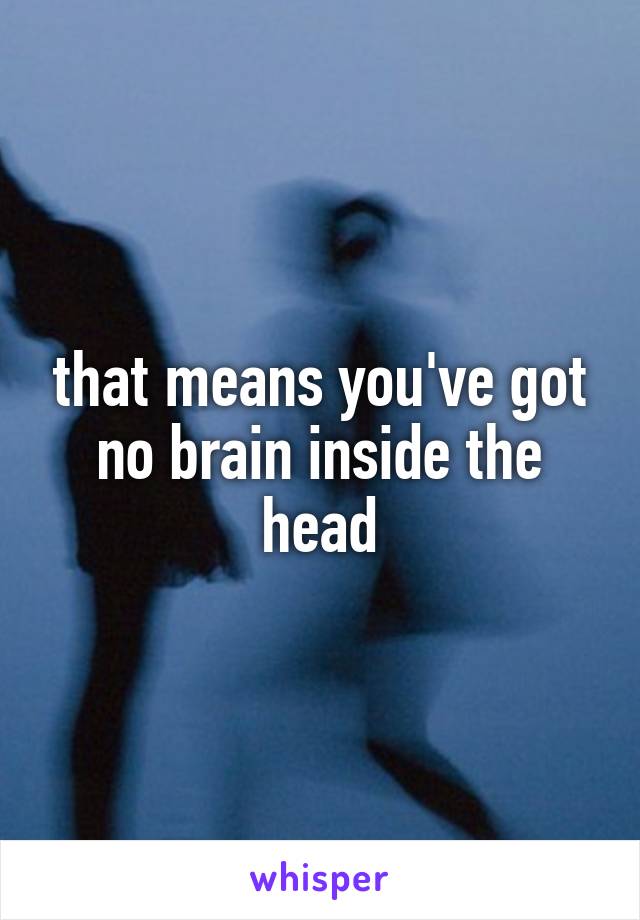 that means you've got no brain inside the head