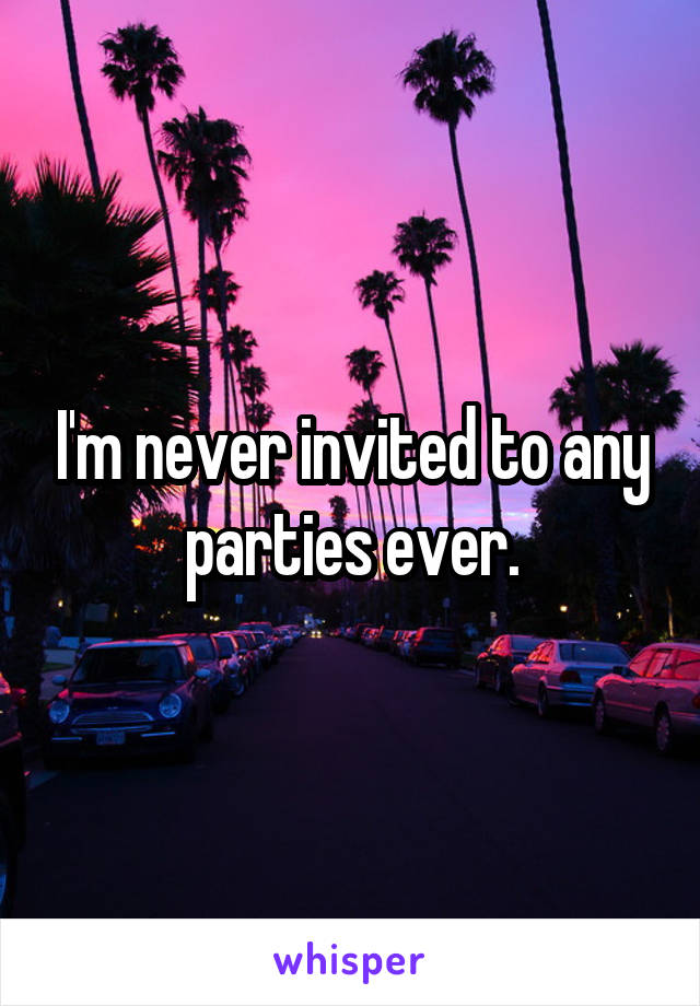 I'm never invited to any parties ever.
