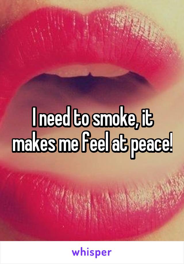 I need to smoke, it makes me feel at peace!