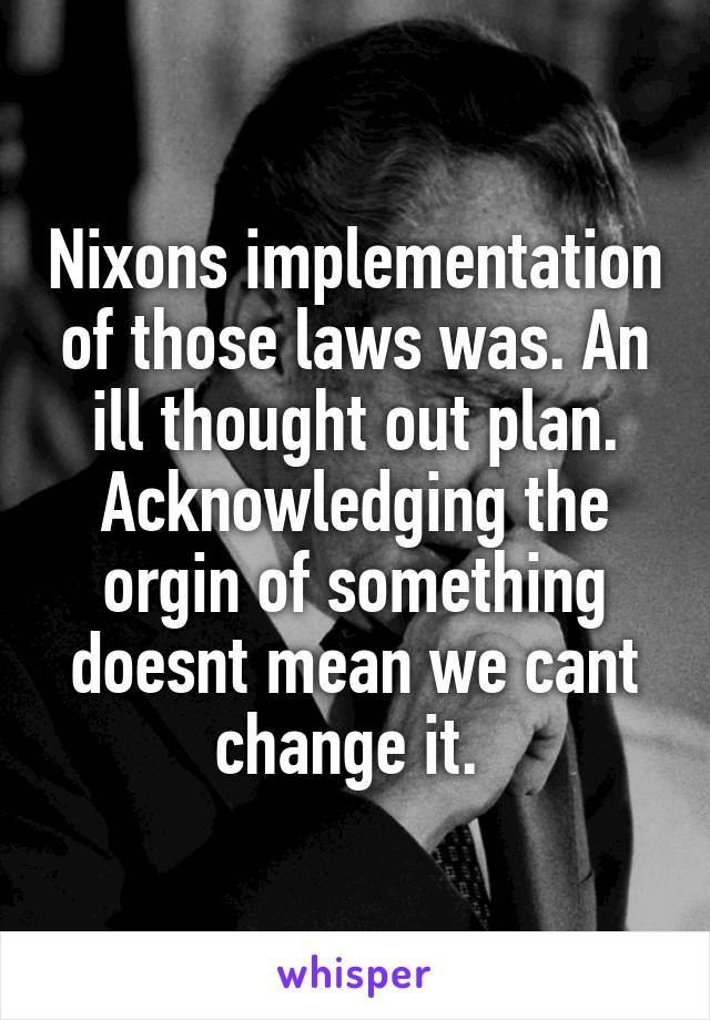 Nixons implementation of those laws was. An ill thought out plan. Acknowledging the orgin of something doesnt mean we cant change it. 