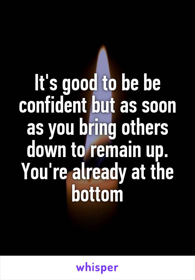 It's good to be be confident but as soon as you bring others down to remain up. You're already at the bottom