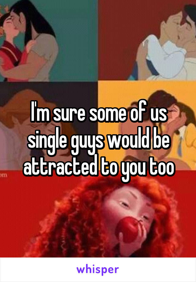 I'm sure some of us single guys would be attracted to you too