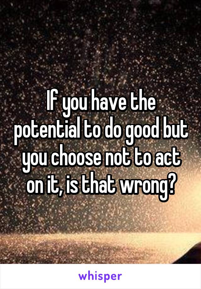 If you have the potential to do good but you choose not to act on it, is that wrong?