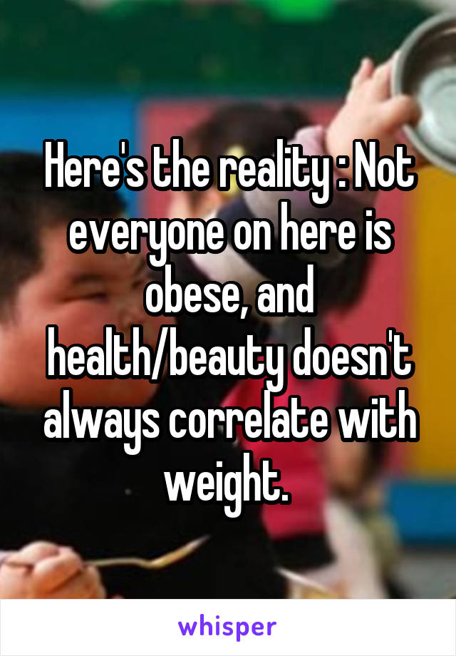 Here's the reality : Not everyone on here is obese, and health/beauty doesn't always correlate with weight. 