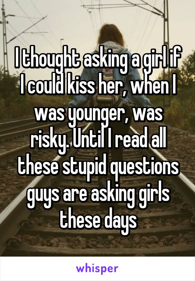 I thought asking a girl if I could kiss her, when I was younger, was risky. Until I read all these stupid questions guys are asking girls these days