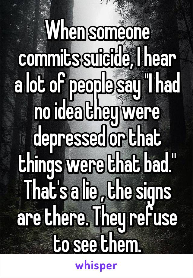 When someone commits suicide, I hear a lot of people say "I had no idea they were depressed or that things were that bad." That's a lie , the signs are there. They refuse to see them.