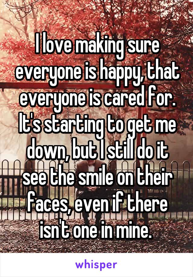 I love making sure everyone is happy, that everyone is cared for. It's starting to get me down, but I still do it see the smile on their faces, even if there isn't one in mine. 