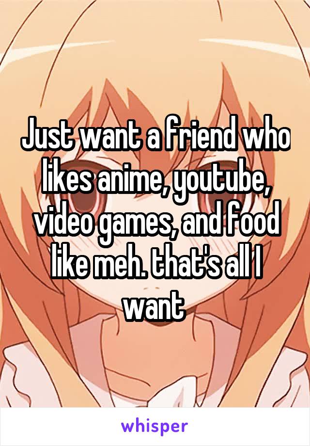 Just want a friend who likes anime, youtube, video games, and food like meh. that's all I want 
