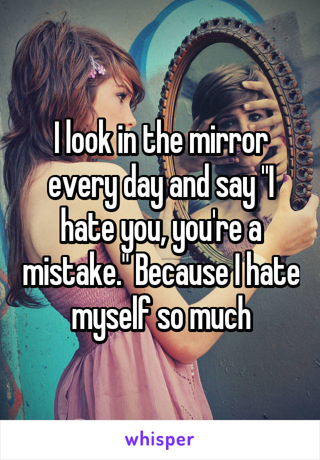 I look in the mirror every day and say "I hate you, you're a mistake." Because I hate myself so much
