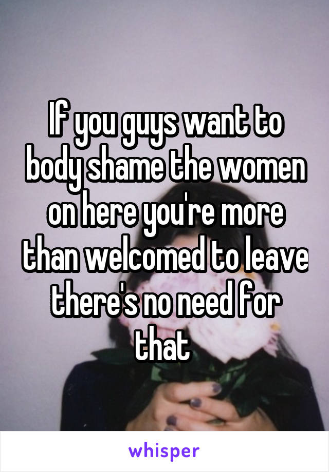 If you guys want to body shame the women on here you're more than welcomed to leave there's no need for that 