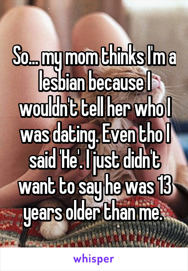 So... my mom thinks I'm a lesbian because I wouldn't tell her who I was dating. Even tho I said 'He'. I just didn't want to say he was 13 years older than me. 