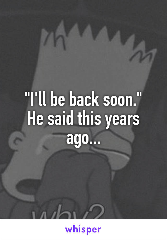"I'll be back soon."
He said this years ago...