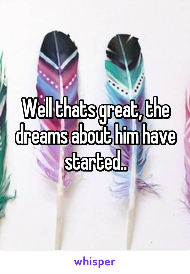 Well thats great, the dreams about him have started..