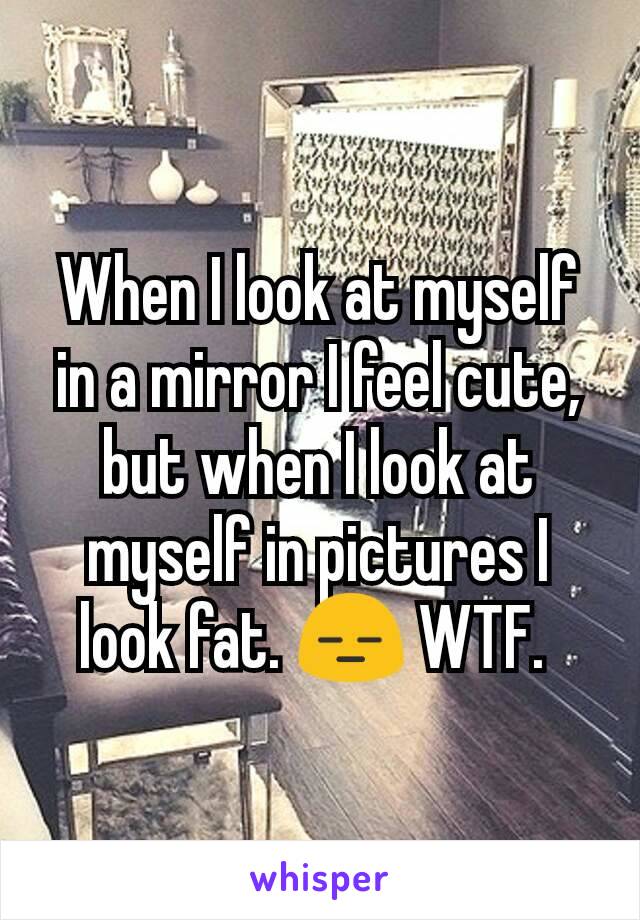 When I look at myself in a mirror I feel cute, but when I look at myself in pictures I look fat. 😑 WTF. 