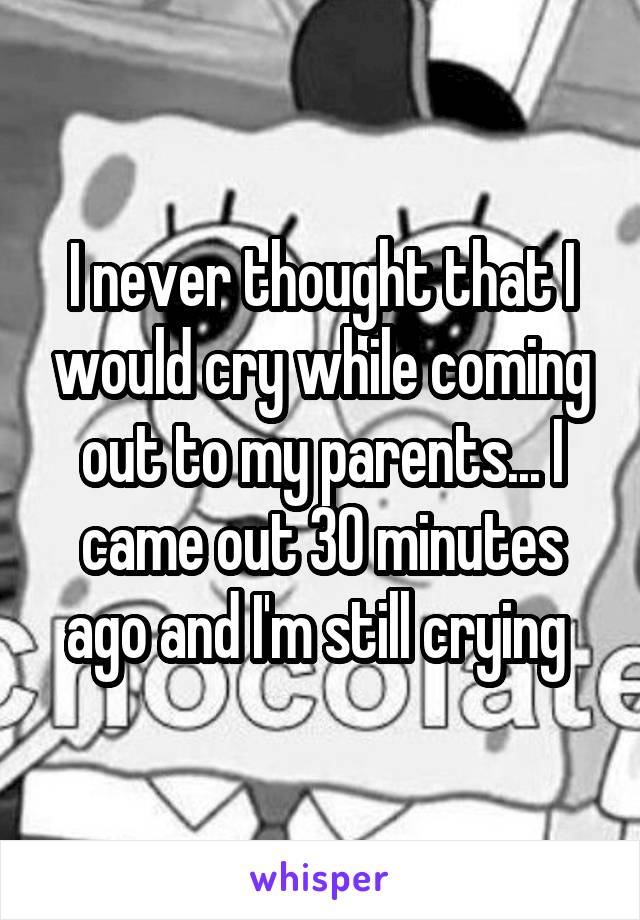 I never thought that I would cry while coming out to my parents... I came out 30 minutes ago and I'm still crying 
