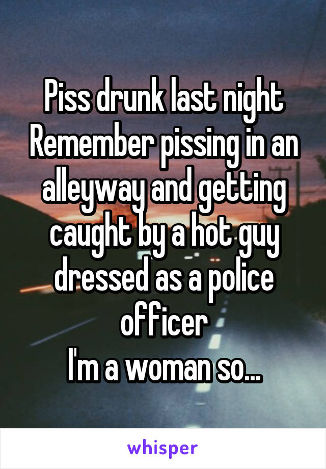Piss drunk last night
Remember pissing in an alleyway and getting caught by a hot guy dressed as a police officer
I'm a woman so...