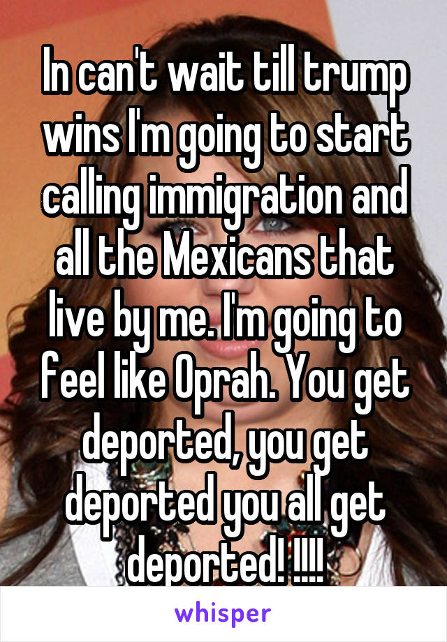 In can't wait till trump wins I'm going to start calling immigration and all the Mexicans that live by me. I'm going to feel like Oprah. You get deported, you get deported you all get deported! !!!!