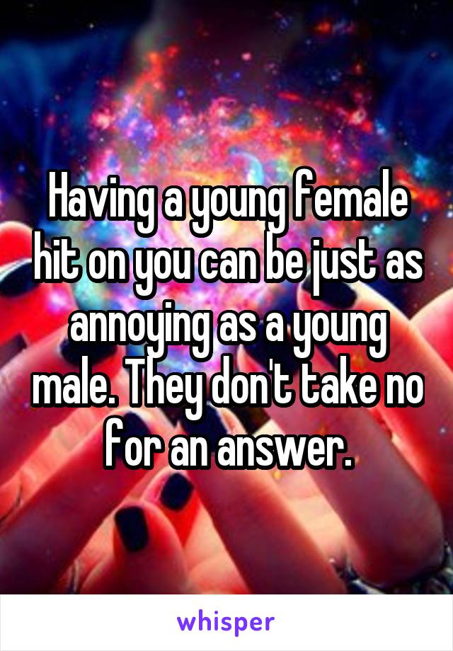 Having a young female hit on you can be just as annoying as a young male. They don't take no for an answer.