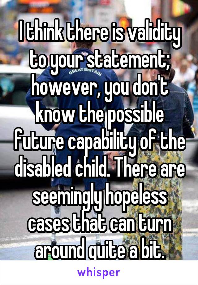 I think there is validity to your statement; however, you don't know the possible future capability of the disabled child. There are seemingly hopeless cases that can turn around quite a bit.