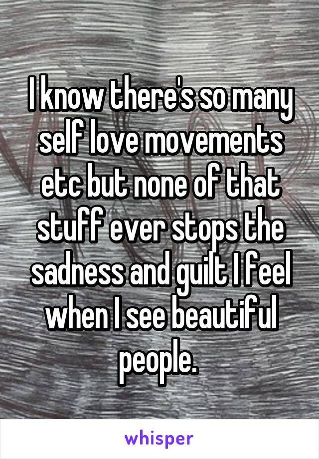 I know there's so many self love movements etc but none of that stuff ever stops the sadness and guilt I feel when I see beautiful people. 