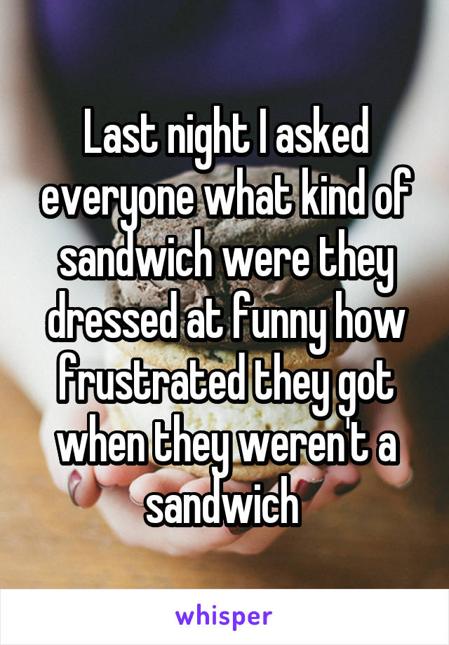 Last night I asked everyone what kind of sandwich were they dressed at funny how frustrated they got when they weren't a sandwich 
