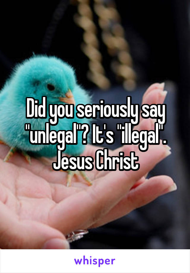 Did you seriously say "unlegal"? It's "illegal". Jesus Christ