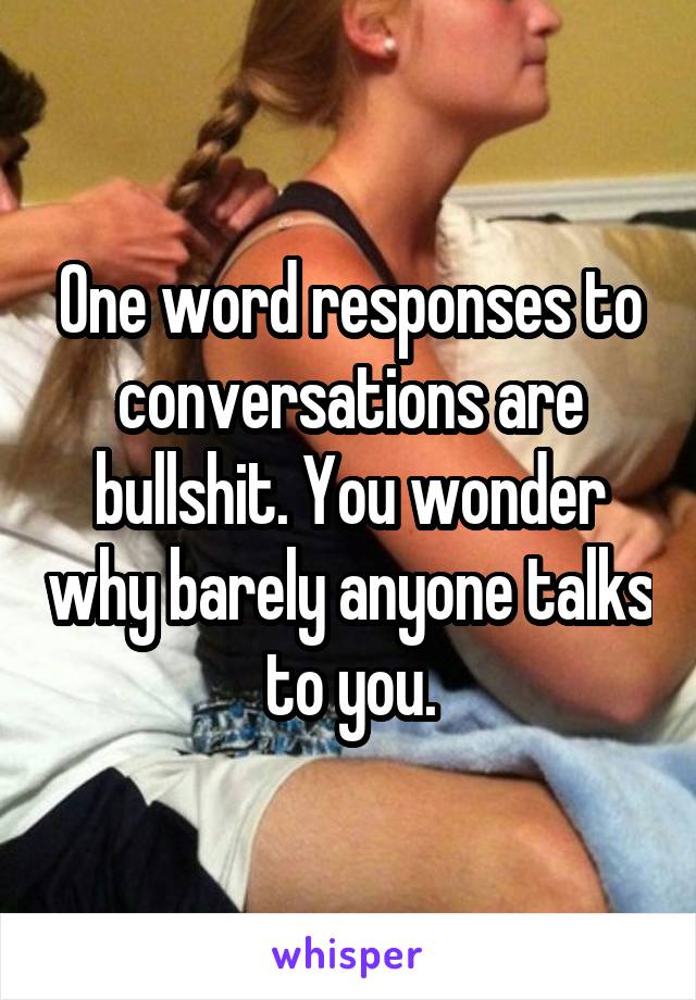 One word responses to conversations are bullshit. You wonder why barely anyone talks to you.