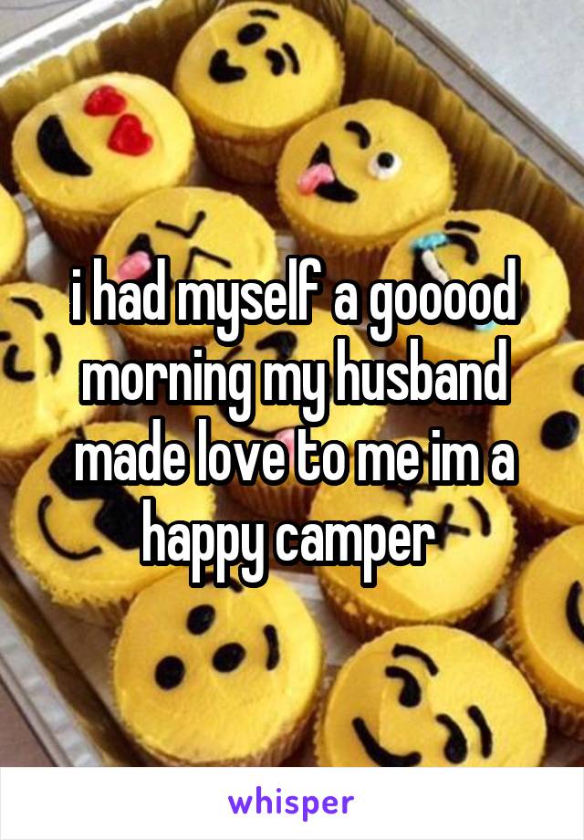 i had myself a gooood morning my husband made love to me im a happy camper 