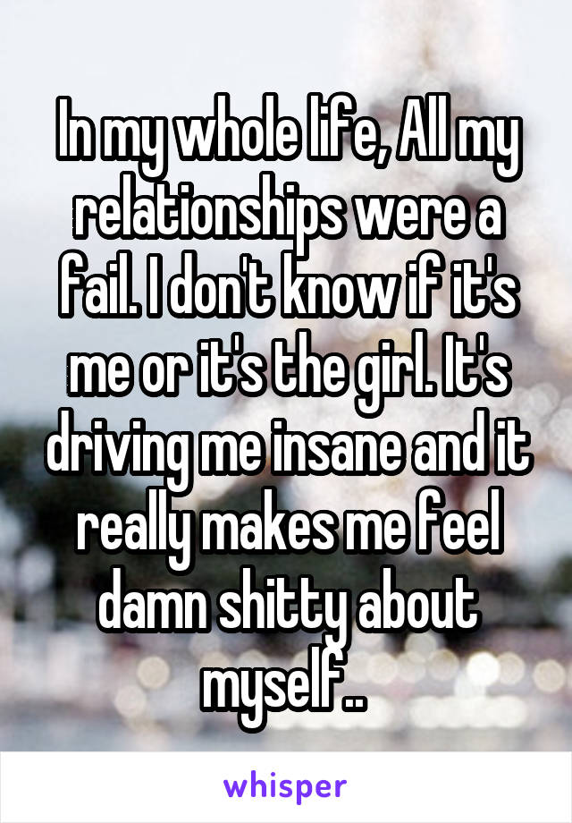 In my whole life, All my relationships were a fail. I don't know if it's me or it's the girl. It's driving me insane and it really makes me feel damn shitty about myself.. 