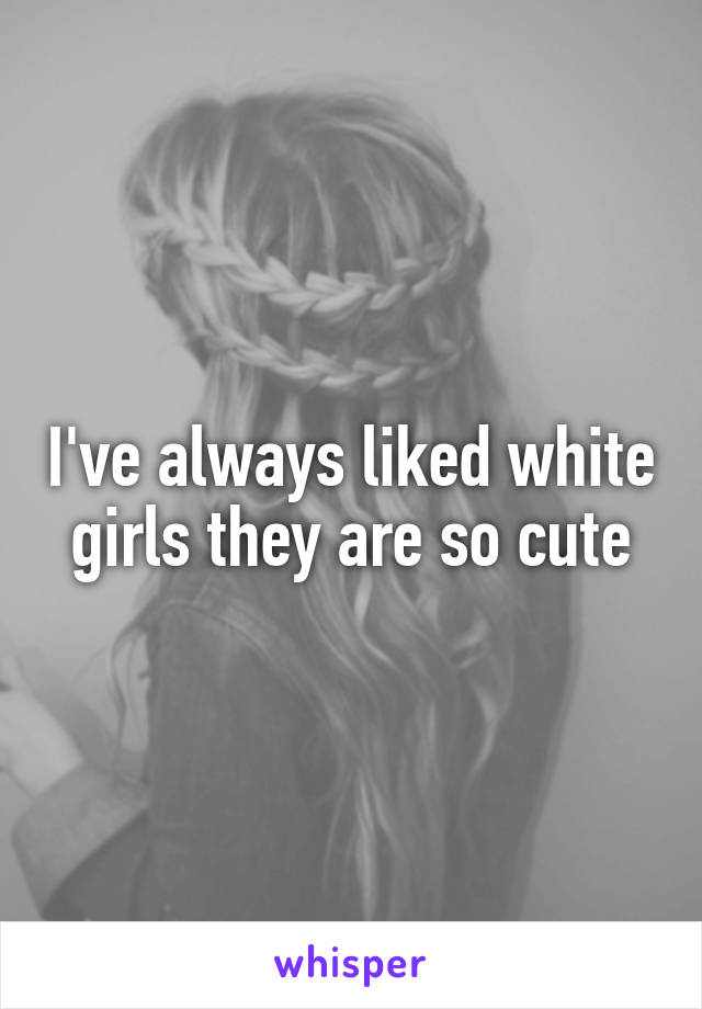 I've always liked white girls they are so cute