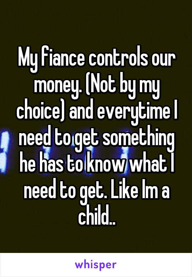 My fiance controls our money. (Not by my choice) and everytime I need to get something he has to know what I need to get. Like Im a child..