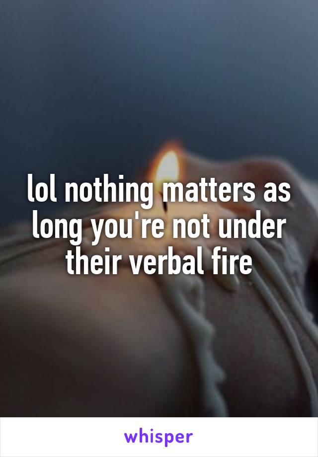 lol nothing matters as long you're not under their verbal fire