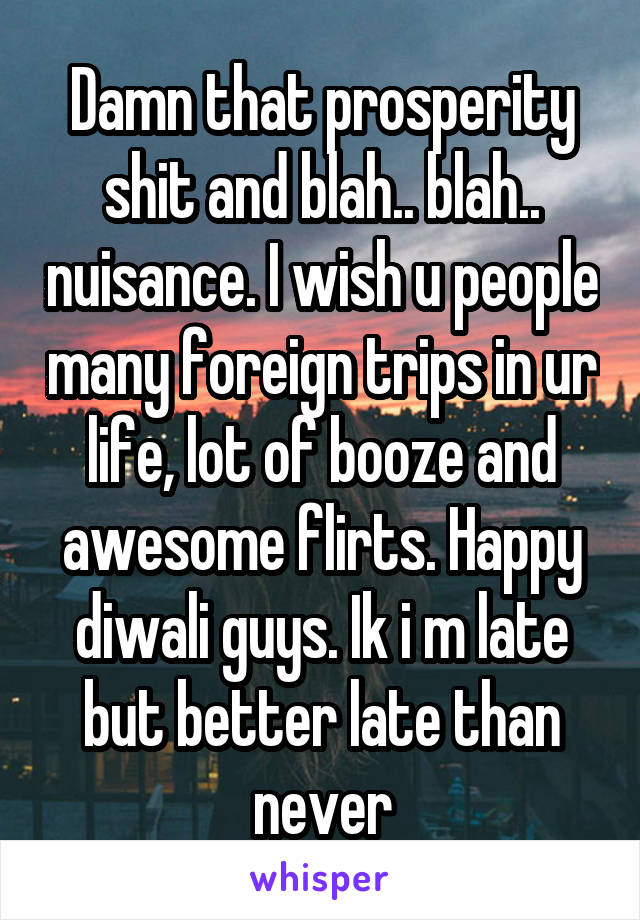 Damn that prosperity shit and blah.. blah.. nuisance. I wish u people many foreign trips in ur life, lot of booze and awesome flirts. Happy diwali guys. Ik i m late but better late than never