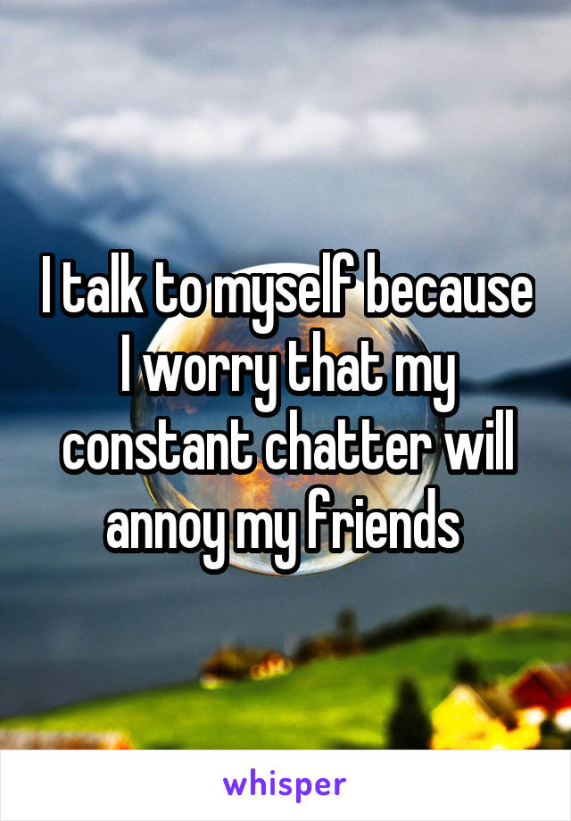 I talk to myself because I worry that my constant chatter will annoy my friends 