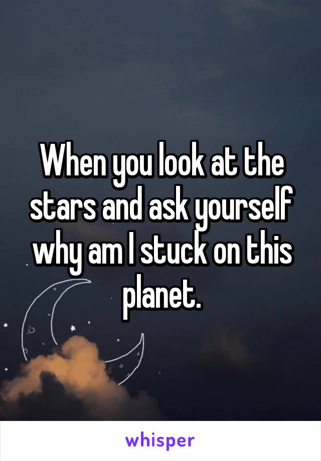 When you look at the stars and ask yourself why am I stuck on this planet.