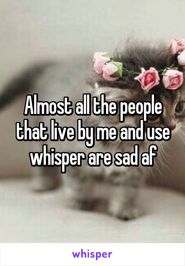 Almost all the people that live by me and use whisper are sad af