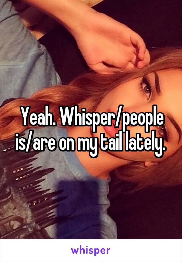 Yeah. Whisper/people is/are on my tail lately. 
