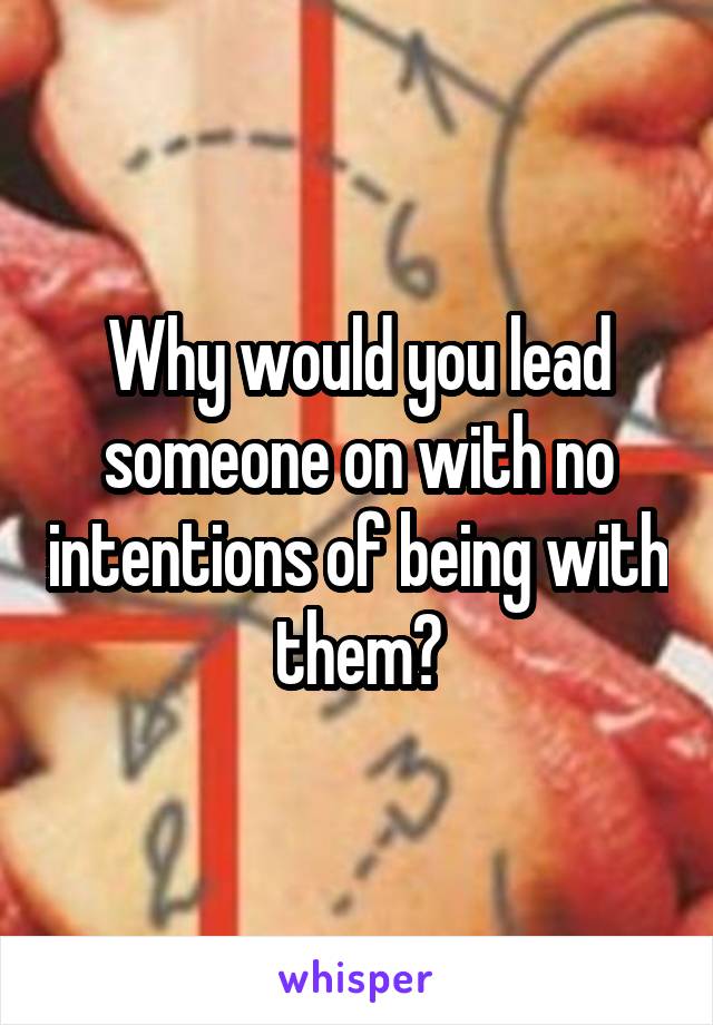 Why would you lead someone on with no intentions of being with them?