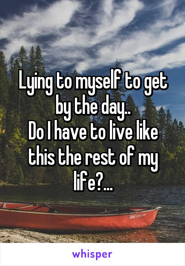 Lying to myself to get by the day..
Do I have to live like this the rest of my life?...