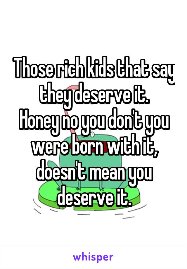Those rich kids that say they deserve it.
Honey no you don't you were born with it, doesn't mean you deserve it.