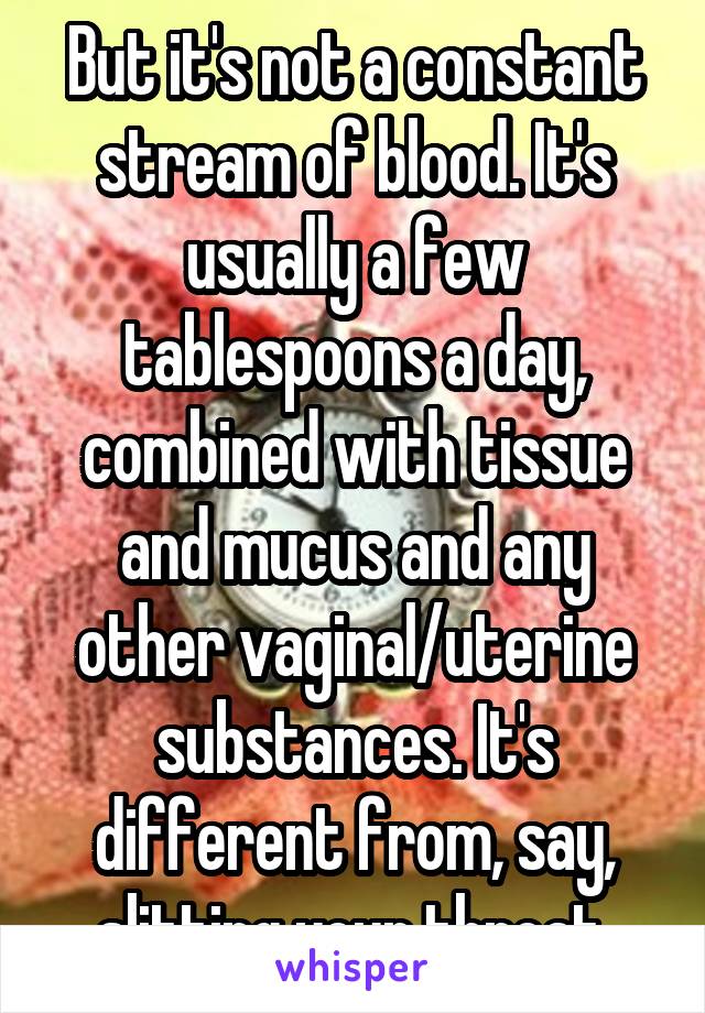 But it's not a constant stream of blood. It's usually a few tablespoons a day, combined with tissue and mucus and any other vaginal/uterine substances. It's different from, say, slitting your throat.