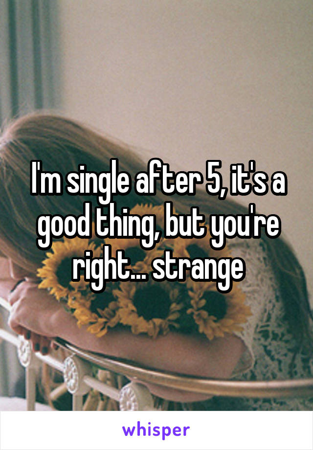I'm single after 5, it's a good thing, but you're right... strange