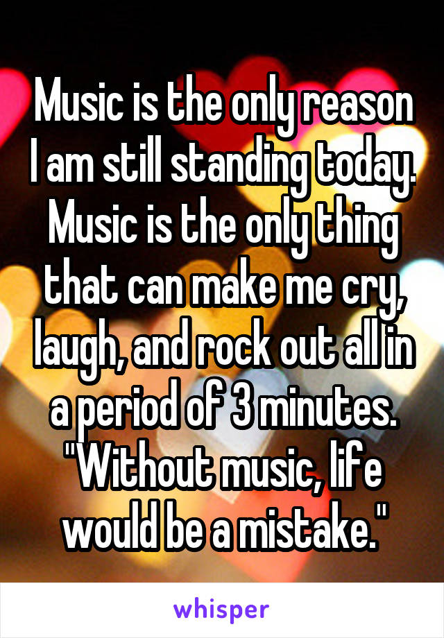 Music is the only reason I am still standing today. Music is the only thing that can make me cry, laugh, and rock out all in a period of 3 minutes. "Without music, life would be a mistake."