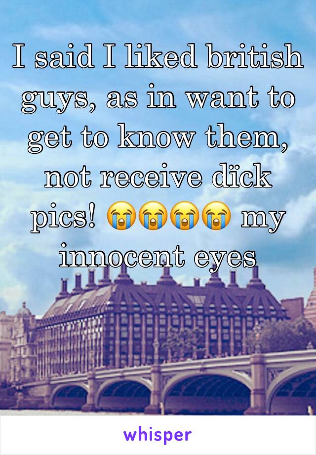 I said I liked british guys, as in want to get to know them, not receive dïck pics! 😭😭😭😭 my innocent eyes 
