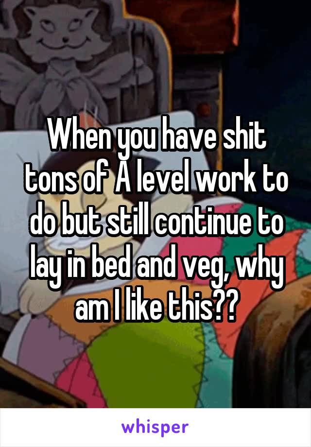 When you have shit tons of A level work to do but still continue to lay in bed and veg, why am I like this??