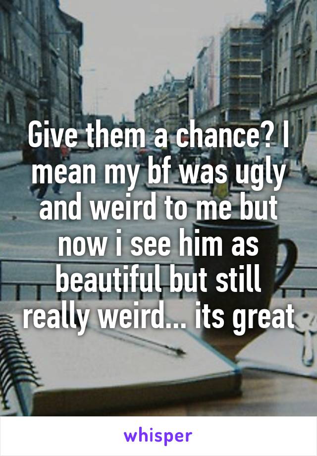 Give them a chance? I mean my bf was ugly and weird to me but now i see him as beautiful but still really weird... its great
