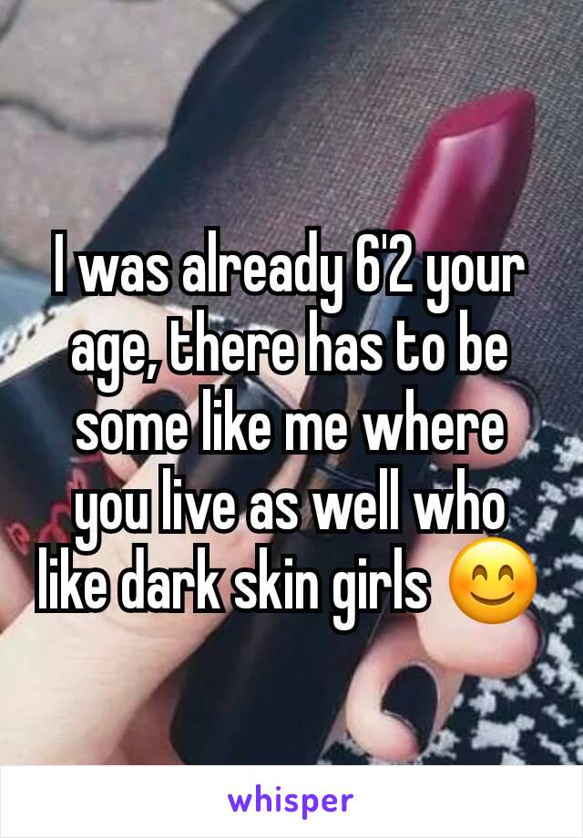 I was already 6'2 your age, there has to be some like me where you live as well who like dark skin girls 😊